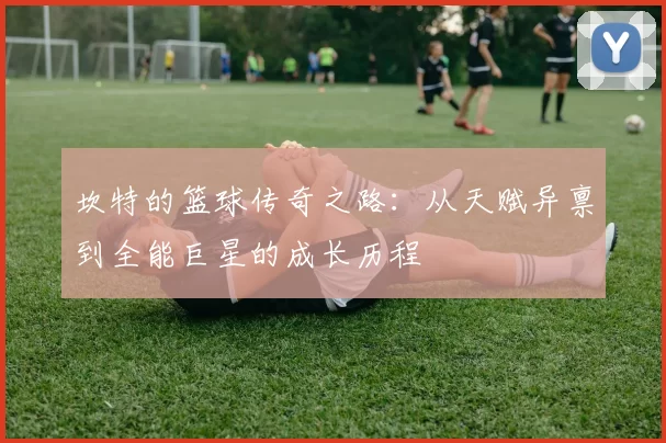 坎特的篮球传奇之路：从天赋异禀到全能巨星的成长历程