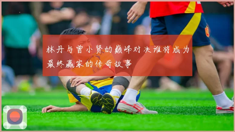 林丹与曾小贤的巅峰对决谁将成为最终赢家的传奇故事