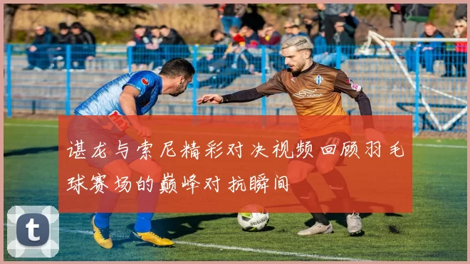 谌龙与索尼精彩对决视频回顾羽毛球赛场的巅峰对抗瞬间