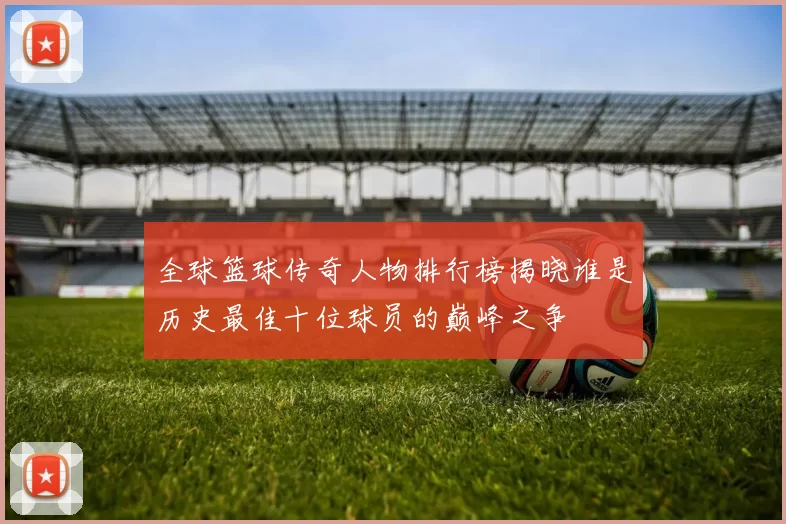 全球篮球传奇人物排行榜揭晓谁是历史最佳十位球员的巅峰之争