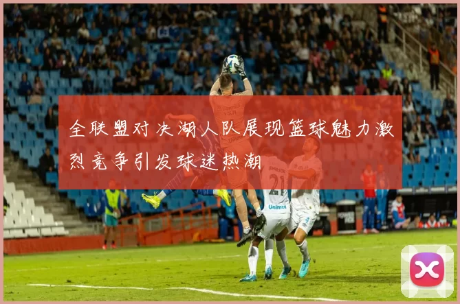 全联盟对决湖人队展现篮球魅力激烈竞争引发球迷热潮