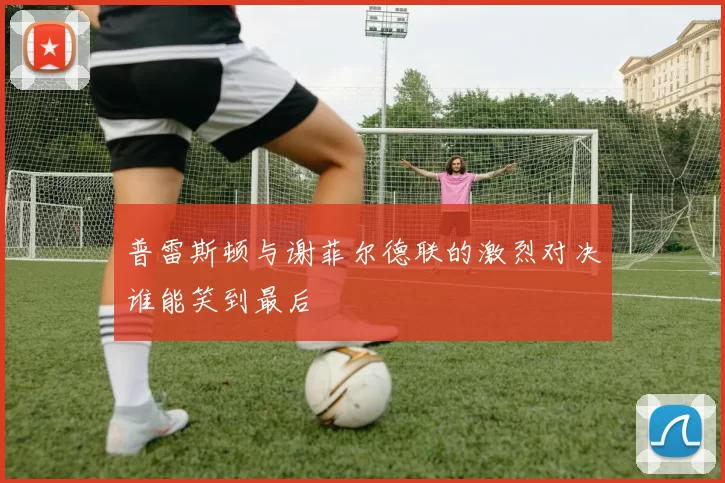 普雷斯顿与谢菲尔德联的激烈对决谁能笑到最后